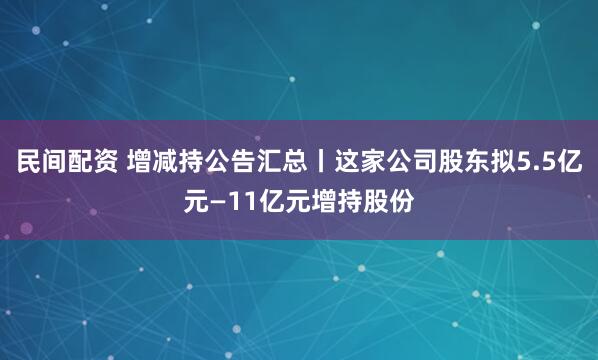 民间配资 增减持公告汇总丨这家公司股东拟5.5亿元—11亿元增持股份